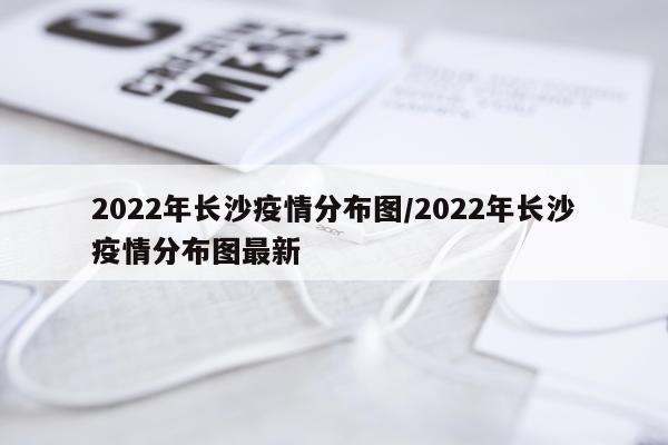 2022年长沙疫情分布图/2022年长沙疫情分布图最新