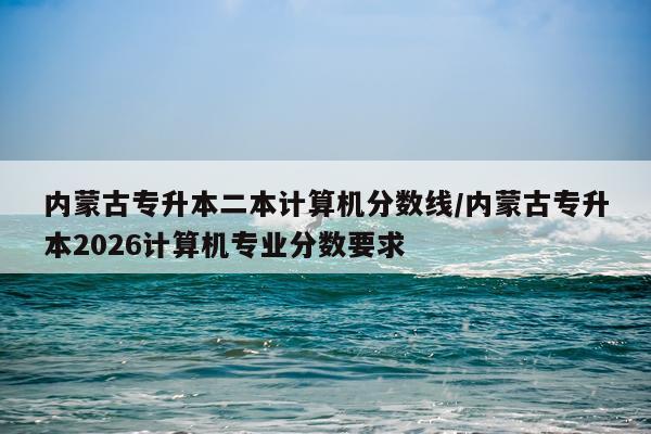 内蒙古专升本二本计算机分数线/内蒙古专升本2026计算机专业分数要求