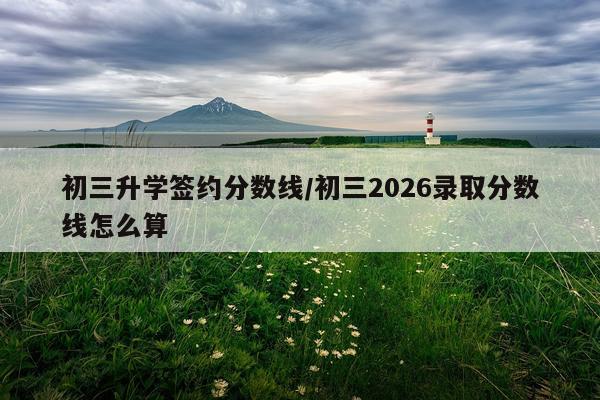 初三升学签约分数线/初三2026录取分数线怎么算
