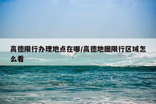 高德限行办理地点在哪/高德地图限行区域怎么看