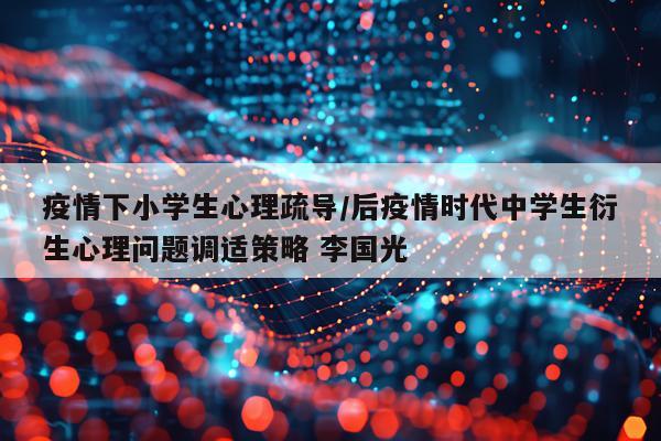 疫情下小学生心理疏导/后疫情时代中学生衍生心理问题调适策略 李国光