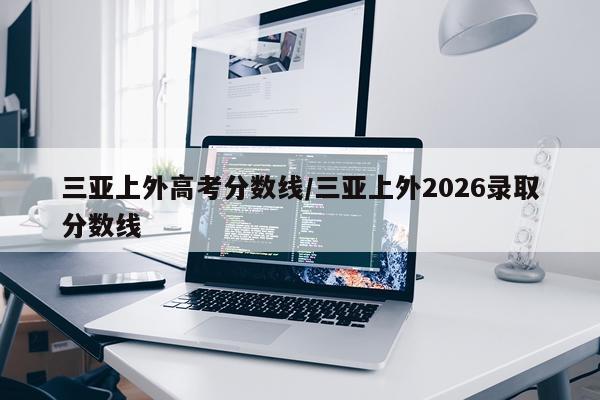 三亚上外高考分数线/三亚上外2026录取分数线