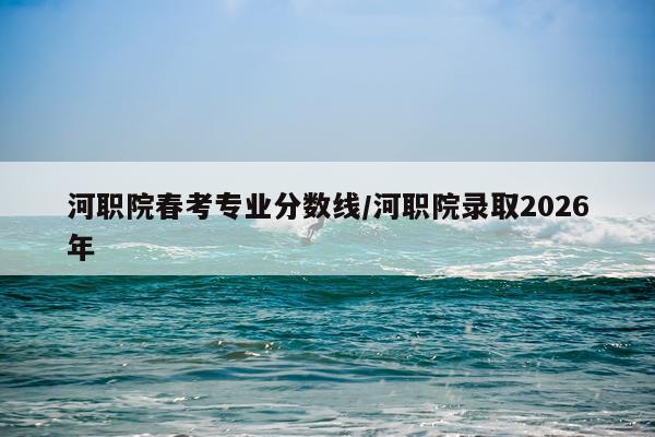 河职院春考专业分数线/河职院录取2026年