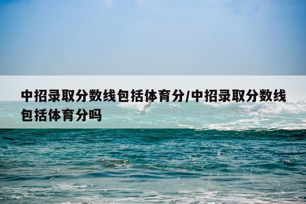 中招录取分数线包括体育分/中招录取分数线包括体育分吗