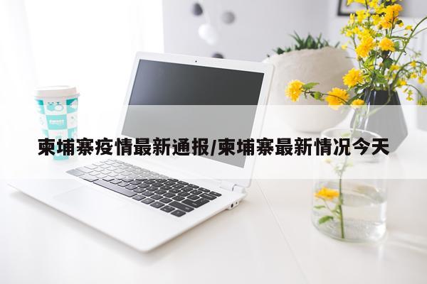 柬埔寨疫情最新通报/柬埔寨最新情况今天