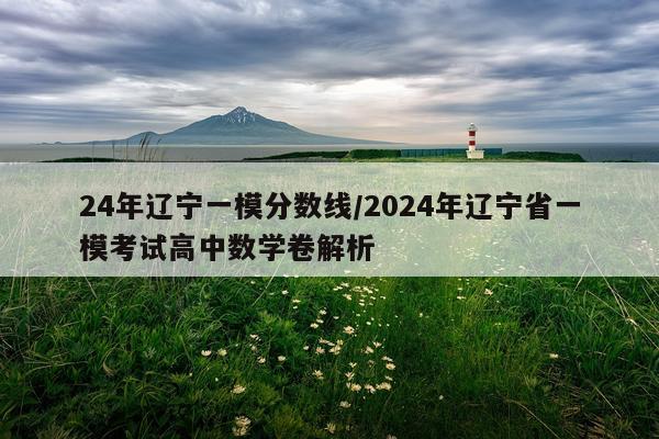 24年辽宁一模分数线/2024年辽宁省一模考试高中数学卷解析