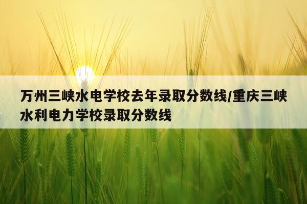 万州三峡水电学校去年录取分数线/重庆三峡水利电力学校录取分数线