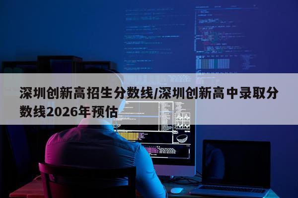 深圳创新高招生分数线/深圳创新高中录取分数线2026年预估
