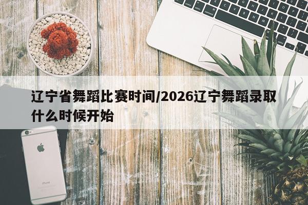 辽宁省舞蹈比赛时间/2026辽宁舞蹈录取什么时候开始