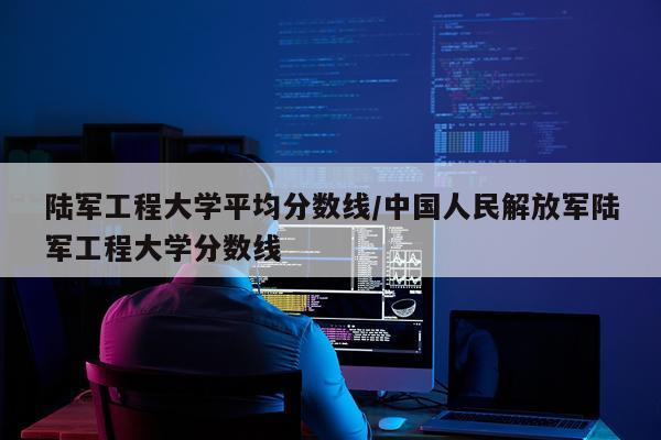 陆军工程大学平均分数线/中国人民解放军陆军工程大学分数线