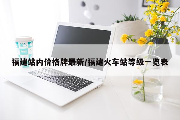 福建站内价格牌最新/福建火车站等级一览表