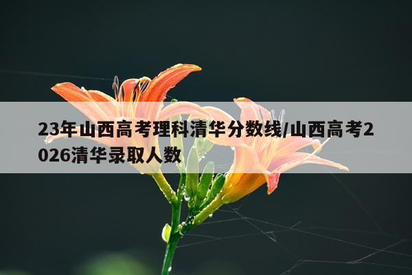 23年山西高考理科清华分数线/山西高考2026清华录取人数