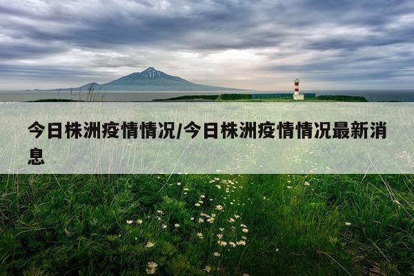 今日株洲疫情情况/今日株洲疫情情况最新消息