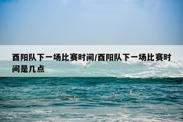 酉阳队下一场比赛时间/酉阳队下一场比赛时间是几点