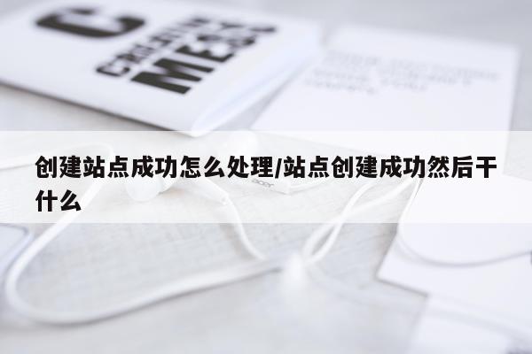 创建站点成功怎么处理/站点创建成功然后干什么