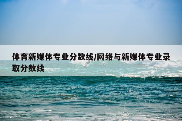 体育新媒体专业分数线/网络与新媒体专业录取分数线
