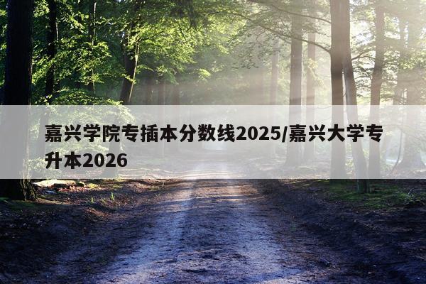 嘉兴学院专插本分数线2025/嘉兴大学专升本2026