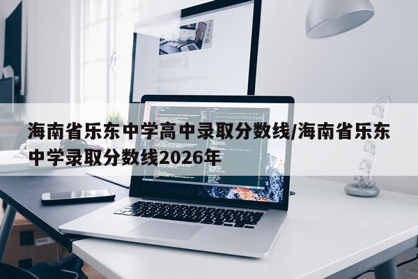 海南省乐东中学高中录取分数线/海南省乐东中学录取分数线2026年
