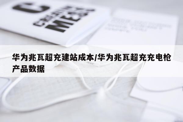 华为兆瓦超充建站成本/华为兆瓦超充充电枪产品数据