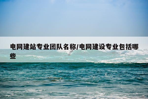 电网建站专业团队名称/电网建设专业包括哪些
