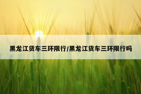黑龙江货车三环限行/黑龙江货车三环限行吗