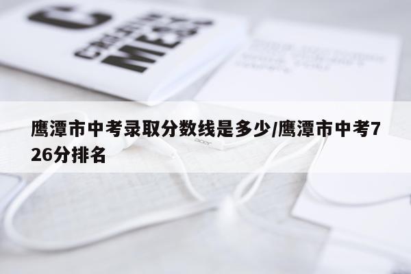鹰潭市中考录取分数线是多少/鹰潭市中考726分排名