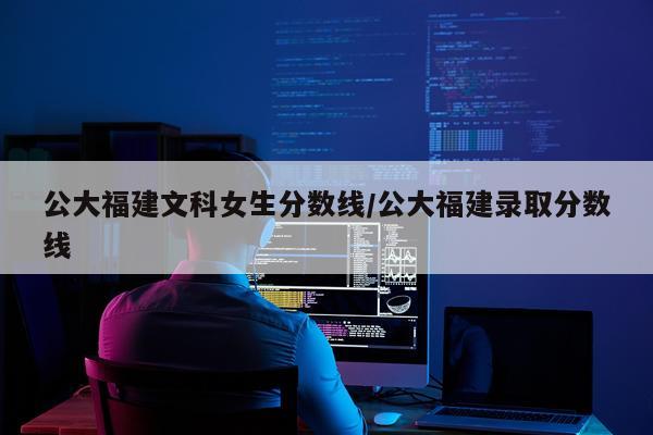 公大福建文科女生分数线/公大福建录取分数线