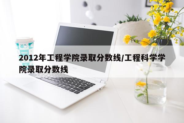 2012年工程学院录取分数线/工程科学学院录取分数线