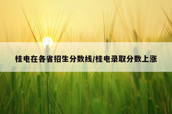桂电在各省招生分数线/桂电录取分数上涨