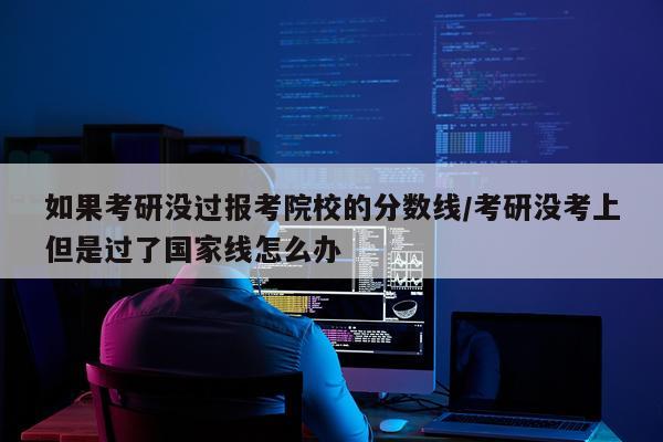如果考研没过报考院校的分数线/考研没考上但是过了国家线怎么办