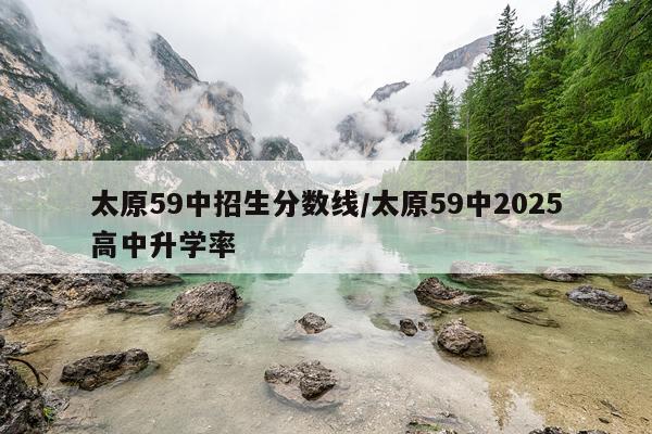 太原59中招生分数线/太原59中2025高中升学率