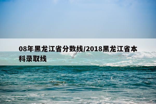 08年黑龙江省分数线/2018黑龙江省本科录取线