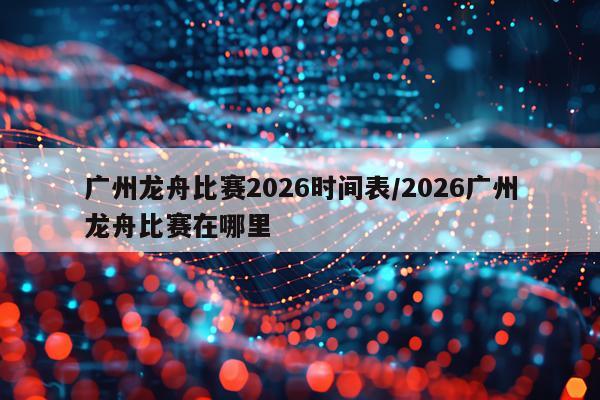广州龙舟比赛2026时间表/2026广州龙舟比赛在哪里