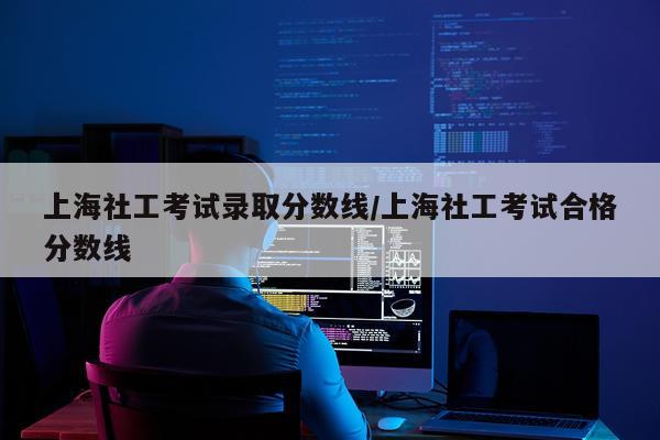 上海社工考试录取分数线/上海社工考试合格分数线