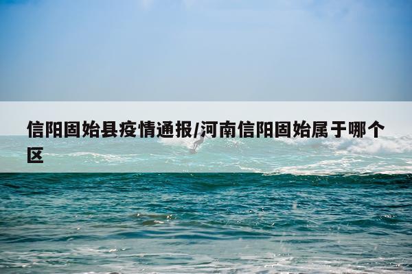信阳固始县疫情通报/河南信阳固始属于哪个区