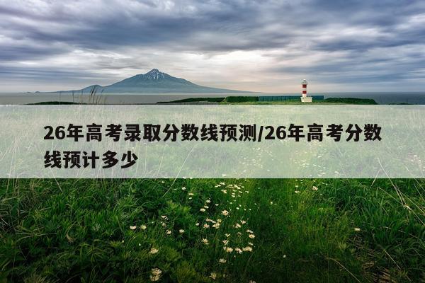 26年高考录取分数线预测/26年高考分数线预计多少