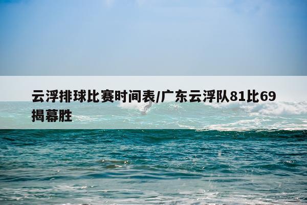 云浮排球比赛时间表/广东云浮队81比69揭幕胜