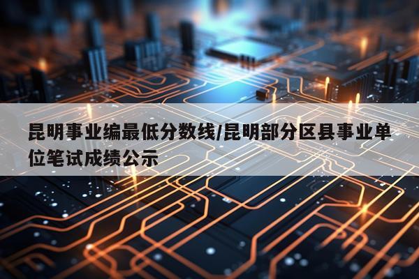 昆明事业编最低分数线/昆明部分区县事业单位笔试成绩公示