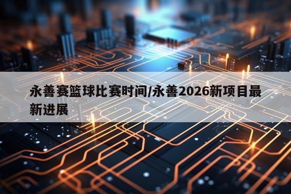 永善赛篮球比赛时间/永善2026新项目最新进展