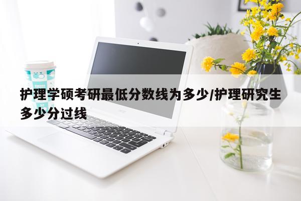 护理学硕考研最低分数线为多少/护理研究生多少分过线