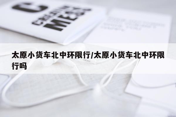 太原小货车北中环限行/太原小货车北中环限行吗