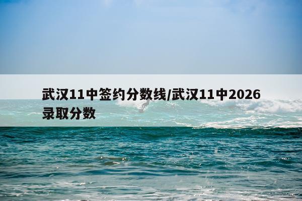 武汉11中签约分数线/武汉11中2026录取分数