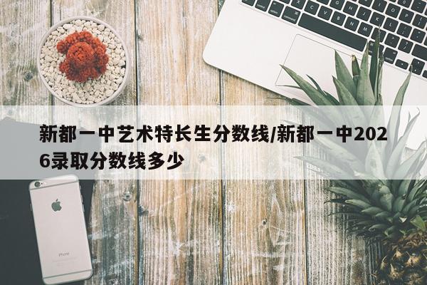 新都一中艺术特长生分数线/新都一中2026录取分数线多少