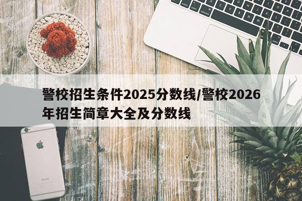 警校招生条件2025分数线/警校2026年招生简章大全及分数线