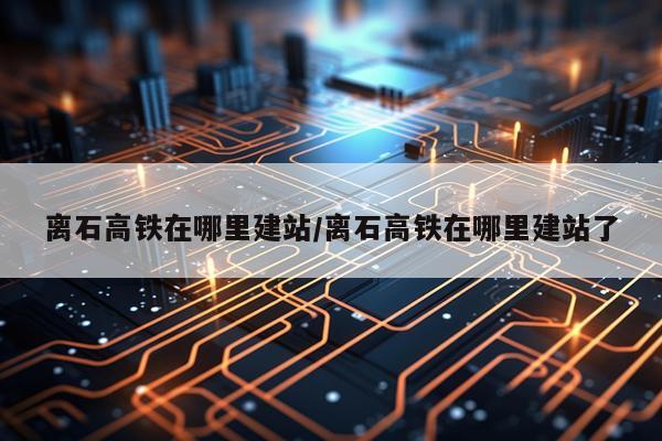 离石高铁在哪里建站/离石高铁在哪里建站了