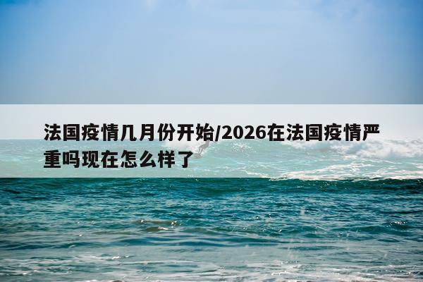 法国疫情几月份开始/2026在法国疫情严重吗现在怎么样了