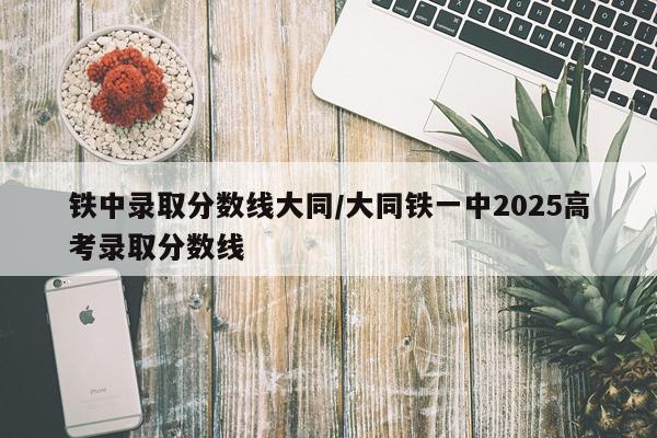 铁中录取分数线大同/大同铁一中2025高考录取分数线