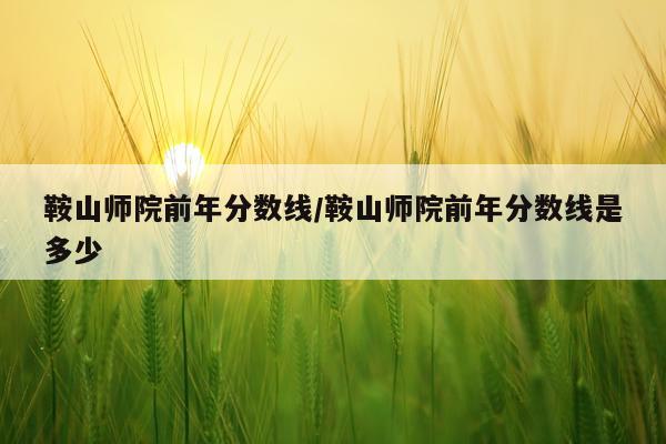 鞍山师院前年分数线/鞍山师院前年分数线是多少