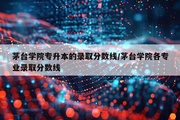 茅台学院专升本的录取分数线/茅台学院各专业录取分数线