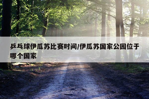 乒乓球伊瓜苏比赛时间/伊瓜苏国家公园位于哪个国家
